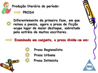 Produção literária do período:Produção literária do período:
PROSAPROSA
Diferentemente da primeira fase, em queDiferentemente da primeira fase, em que
reinou a poesia, agora a prosa de ficçãoreinou a poesia, agora a prosa de ficção
ocupa lugar de maior destaque, sobretudoocupa lugar de maior destaque, sobretudo
pela estréia de muitos escritores.pela estréia de muitos escritores.
Prosa RegionalistaProsa Regionalista
Examinada em conjunto, a prosa divide-se em:Examinada em conjunto, a prosa divide-se em:
Prosa UrbanaProsa Urbana
Prosa IntimistaProsa Intimista
 