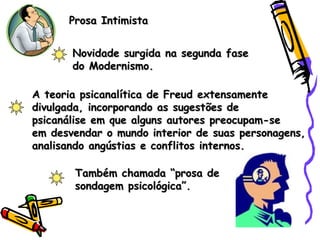 Prosa IntimistaProsa Intimista
Novidade surgida na segunda faseNovidade surgida na segunda fase
do Modernismo.do Modernismo.
A teoria psicanalítica de Freud extensamenteA teoria psicanalítica de Freud extensamente
divulgada, incorporando as sugestões dedivulgada, incorporando as sugestões de
psicanálise em que alguns autores preocupam-sepsicanálise em que alguns autores preocupam-se
em desvendar o mundo interior de suas personagens,em desvendar o mundo interior de suas personagens,
analisando angústias e conflitos internos.analisando angústias e conflitos internos.
Também chamada “prosa deTambém chamada “prosa de
sondagem psicológica”.sondagem psicológica”.
 