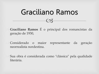 
 Graciliano Ramos É o principal dos romancistas da
geração de 1930,
 Considerado o maior representante da geração
neorrealista nordestina.
 Sua obra é considerada como "clássica" pela qualidade
literária.
Graciliano Ramos
 