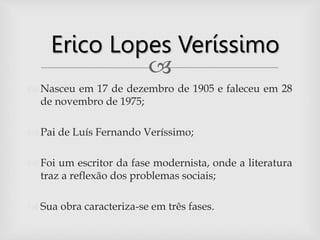 
 Nasceu em 17 de dezembro de 1905 e faleceu em 28
de novembro de 1975;
 Pai de Luís Fernando Veríssimo;
 Foi um escritor da fase modernista, onde a literatura
traz a reflexão dos problemas sociais;
 Sua obra caracteriza-se em três fases.
Erico Lopes Veríssimo
 