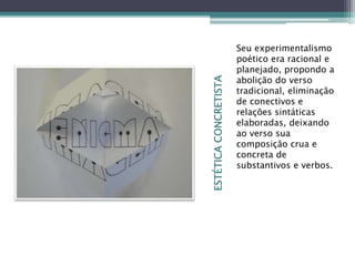 ESTÉTICACONCRETISTA
Seu experimentalismo
poético era racional e
planejado, propondo a
abolição do verso
tradicional, eliminação
de conectivos e
relações sintáticas
elaboradas, deixando
ao verso sua
composição crua e
concreta de
substantivos e verbos.
 