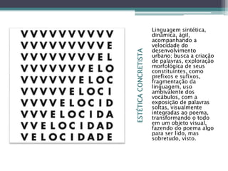 ESTÉTICACONCRETISTA
Linguagem sintética,
dinâmica, ágil,
acompanhando a
velocidade do
desenvolvimento
urbano; busca a criação
de palavras, exploração
morfológica de seus
constituintes, como
prefixos e sufixos,
fragmentação da
linguagem, uso
ambivalente dos
vocábulos, com a
exposição de palavras
soltas, visualmente
integradas ao poema,
transformando o todo
em um objeto visual,
fazendo do poema algo
para ser lido, mas
sobretudo, visto.
 