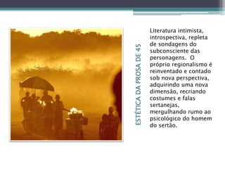 ESTÉTICADAPROSADE45
Literatura intimista,
introspectiva, repleta
de sondagens do
subconsciente das
personagens. O
próprio regionalismo é
reinventado e contado
sob nova perspectiva,
adquirindo uma nova
dimensão, recriando
costumes e falas
sertanejas,
mergulhando rumo ao
psicológico do homem
do sertão.
 