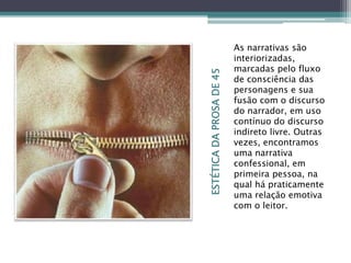 ESTÉTICADAPROSADE45
As narrativas são
interiorizadas,
marcadas pelo fluxo
de consciência das
personagens e sua
fusão com o discurso
do narrador, em uso
contínuo do discurso
indireto livre. Outras
vezes, encontramos
uma narrativa
confessional, em
primeira pessoa, na
qual há praticamente
uma relação emotiva
com o leitor.
 