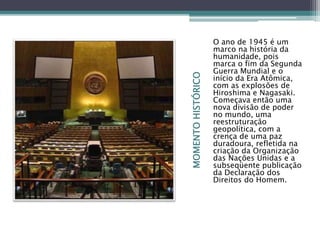 MOMENTOHISTÓRICO
O ano de 1945 é um
marco na história da
humanidade, pois
marca o fim da Segunda
Guerra Mundial e o
início da Era Atômica,
com as explosões de
Hiroshima e Nagasaki.
Começava então uma
nova divisão de poder
no mundo, uma
reestruturação
geopolítica, com a
crença de uma paz
duradoura, refletida na
criação da Organização
das Nações Unidas e a
subseqüente publicação
da Declaração dos
Direitos do Homem.
 