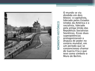 MOMENTOHISTÓRICO
O mundo se viu
dividido em dois
blocos: o capitalista,
liderado pelos Estados
Unidos da América e o
socialista, liderado
pela antiga União das
Repúblicas Socialistas
Soviéticas. Essas duas
superpotências
protagonizaram a
disputa de poder no
cenário mundial, em
um período que se
convencionou chamar
de Guerra Fria e que
teve como símbolo o
Muro de Berlim.
 