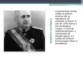 MOMENTOHISTÓRICO
A permanente tensão
vivida na política
externa não se
reproduziu de
imediato no Brasil. O
ano de 1945 marca o
fim da ditadura
Vargas, o início da
redemocratização, a
convocação de
eleições gerais e a
subida do General
Eurico Gaspar Dutra à
presidência.
 
