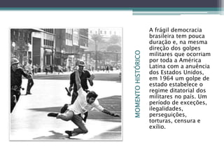 MOMENTOHISTÓRICO
A frágil democracia
brasileira tem pouca
duração e, na mesma
direção dos golpes
militares que ocorriam
por toda a América
Latina com a anuência
dos Estados Unidos,
em 1964 um golpe de
estado estabelece o
regime ditatorial dos
militares no país. Um
período de exceções,
ilegalidades,
perseguições,
torturas, censura e
exílio.
 