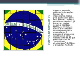 ÉSTÉTICADAPOESIADE45
A poesia, contudo,
opõe-se às inovações
formais do
modernismo, motivo
pelo qual não se pode
falar em uma “terceira
geração modernista”, já
que esses poetas
negam a liberdade
formal, as ironias, as
sátiras e os arroubos
descompromissados
modernistas. A
proposta é uma poesia
equilibrada e séria,
distanciando-se do que
eles chamaram de
“primarismo
desabonador” de Mário
e Oswald de Andrade.
 