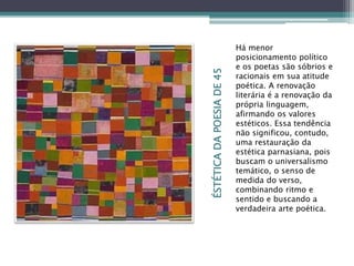 ÉSTÉTICADAPOESIADE45
Há menor
posicionamento político
e os poetas são sóbrios e
racionais em sua atitude
poética. A renovação
literária é a renovação da
própria linguagem,
afirmando os valores
estéticos. Essa tendência
não significou, contudo,
uma restauração da
estética parnasiana, pois
buscam o universalismo
temático, o senso de
medida do verso,
combinando ritmo e
sentido e buscando a
verdadeira arte poética.
 