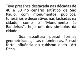 Teve presença destacada nas décadas de
40 e 50 no cenário artístico de São
Paulo, com monumentos públicos,
funerários e decorativos nas fachadas na
cidade, como o "Monumento às
Bandeiras", hoje um dos símbolos da
cidade.
Sua escultura possui formas
geometrizadas, lisas e luminosas. Possui
forte influência do cubismo e do Art
Déco.
 