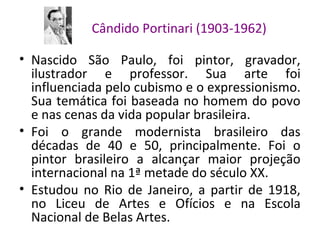 Cândido Portinari (1903-1962)
• Nascido São Paulo, foi pintor, gravador,
ilustrador e professor. Sua arte foi
influenciada pelo cubismo e o expressionismo.
Sua temática foi baseada no homem do povo
e nas cenas da vida popular brasileira.
• Foi o grande modernista brasileiro das
décadas de 40 e 50, principalmente. Foi o
pintor brasileiro a alcançar maior projeção
internacional na 1ª metade do século XX.
• Estudou no Rio de Janeiro, a partir de 1918,
no Liceu de Artes e Ofícios e na Escola
Nacional de Belas Artes.
 