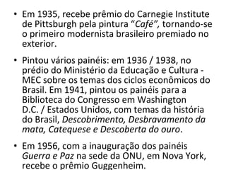 • Em 1935, recebe prêmio do Carnegie Institute
de Pittsburgh pela pintura “Café”, tornando-se
o primeiro modernista brasileiro premiado no
exterior.
• Pintou vários painéis: em 1936 / 1938, no
prédio do Ministério da Educação e Cultura -
MEC sobre os temas dos ciclos econômicos do
Brasil. Em 1941, pintou os painéis para a
Biblioteca do Congresso em Washington
D.C. / Estados Unidos, com temas da história
do Brasil, Descobrimento, Desbravamento da
mata, Catequese e Descoberta do ouro.
• Em 1956, com a inauguração dos painéis
Guerra e Paz na sede da ONU, em Nova York,
recebe o prêmio Guggenheim.
 