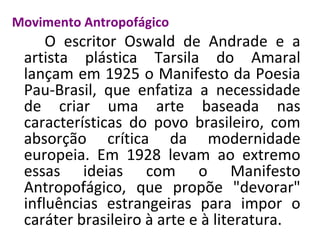 Movimento Antropofágico
O escritor Oswald de Andrade e a
artista plástica Tarsila do Amaral
lançam em 1925 o Manifesto da Poesia
Pau-Brasil, que enfatiza a necessidade
de criar uma arte baseada nas
características do povo brasileiro, com
absorção crítica da modernidade
europeia. Em 1928 levam ao extremo
essas ideias com o Manifesto
Antropofágico, que propõe "devorar"
influências estrangeiras para impor o
caráter brasileiro à arte e à literatura.
 