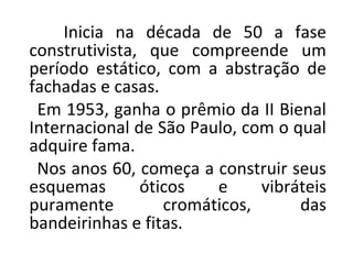 Inicia na década de 50 a fase
construtivista, que compreende um
período estático, com a abstração de
fachadas e casas.
Em 1953, ganha o prêmio da II Bienal
Internacional de São Paulo, com o qual
adquire fama.
Nos anos 60, começa a construir seus
esquemas óticos e vibráteis
puramente cromáticos, das
bandeirinhas e fitas.
 