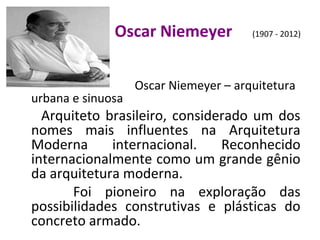 Oscar Niemeyer (1907 - 2012)
Oscar Niemeyer – arquitetura
urbana e sinuosa
Arquiteto brasileiro, considerado um dos
nomes mais influentes na Arquitetura
Moderna internacional. Reconhecido
internacionalmente como um grande gênio
da arquitetura moderna.
Foi pioneiro na exploração das
possibilidades construtivas e plásticas do
concreto armado.
 