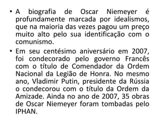 • A biografia de Oscar Niemeyer é
profundamente marcada por idealismos,
que na maioria das vezes pagou um preço
muito alto pelo sua identificação com o
comunismo.
• Em seu centésimo aniversário em 2007,
foi condecorado pelo governo Francês
com o título de Comendador da Ordem
Nacional da Legião de Honra. No mesmo
ano, Vladimir Putin, presidente da Rússia
o condecorou com o título da Ordem da
Amizade. Ainda no ano de 2007, 35 obras
de Oscar Niemeyer foram tombadas pelo
IPHAN.
 