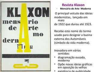 Revista Klaxon
- Mensário de Arte Moderna
O principal veículo das ideias
modernistas, lançada em
maio
de 1922 que durou até 1923.
Recebe este nome do termo
usado para designar a buzina
externa dos Automóveis
(símbolo da vida moderna).
Inovadora em vários
sentidos:
• diagramação ousada,
moderna
• Opõe novas ideias gráficas
em oposição às velhas
 