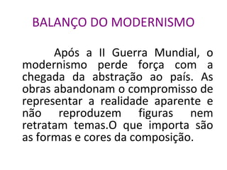 BALANÇO DO MODERNISMO
Após a II Guerra Mundial, o
modernismo perde força com a
chegada da abstração ao país. As
obras abandonam o compromisso de
representar a realidade aparente e
não reproduzem figuras nem
retratam temas.O que importa são
as formas e cores da composição.
 