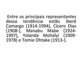 Entre os principais representantes
dessa tendência estão Iberê
Camargo (1914-1994), Cícero Dias
(1908-), Manabu Mabe (1924-
1997), Yolanda Mohályi (1909-
1978) e Tomie Ohtake (1913-).
 