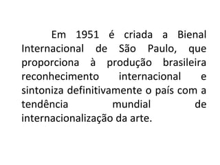 Em 1951 é criada a Bienal
Internacional de São Paulo, que
proporciona à produção brasileira
reconhecimento internacional e
sintoniza definitivamente o país com a
tendência mundial de
internacionalização da arte.
 