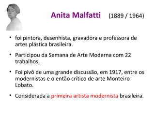 Anita Malfatti (1889 / 1964)
• foi pintora, desenhista, gravadora e professora de
artes plástica brasileira.
• Participou da Semana de Arte Moderna com 22
trabalhos.
• Foi pivô de uma grande discussão, em 1917, entre os
modernistas e o então crítico de arte Monteiro
Lobato.
• Considerada a primeira artista modernista brasileira.
 