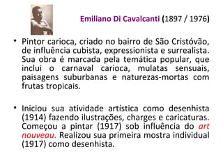 Emiliano Di Cavalcanti (1897 / 1976)
• Pintor carioca, criado no bairro de São Cristóvão,
de influência cubista, expressionista e surrealista.
Sua obra é marcada pela temática popular, que
inclui o carnaval carioca, mulatas sensuais,
paisagens suburbanas e naturezas-mortas com
frutas tropicais.
• Iniciou sua atividade artística como desenhista
(1914) fazendo ilustrações, charges e caricaturas.
Começou a pintar (1917) sob influência do art
nouveau. Realizou sua primeira mostra individual
(1917) como desenhista.
 