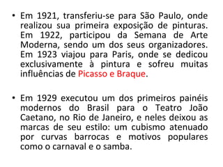 • Em 1921, transferiu-se para São Paulo, onde
realizou sua primeira exposição de pinturas.
Em 1922, participou da Semana de Arte
Moderna, sendo um dos seus organizadores.
Em 1923 viajou para Paris, onde se dedicou
exclusivamente à pintura e sofreu muitas
influências de Picasso e Braque.
• Em 1929 executou um dos primeiros painéis
modernos do Brasil para o Teatro João
Caetano, no Rio de Janeiro, e neles deixou as
marcas de seu estilo: um cubismo atenuado
por curvas barrocas e motivos populares
como o carnaval e o samba.
 