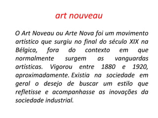 art nouveau
O Art Noveau ou Arte Nova foi um movimento
artístico que surgiu no final do século XIX na
Bélgica, fora do contexto em que
normalmente surgem as vanguardas
artísticas. Vigorou entre 1880 e 1920,
aproximadamente. Existia na sociedade em
geral o desejo de buscar um estilo que
refletisse e acompanhasse as inovações da
sociedade industrial.
 