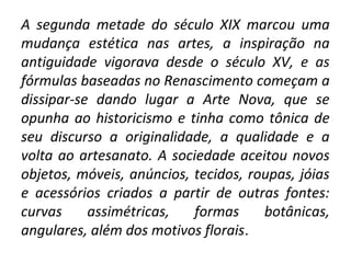 A segunda metade do século XIX marcou uma
mudança estética nas artes, a inspiração na
antiguidade vigorava desde o século XV, e as
fórmulas baseadas no Renascimento começam a
dissipar-se dando lugar a Arte Nova, que se
opunha ao historicismo e tinha como tônica de
seu discurso a originalidade, a qualidade e a
volta ao artesanato. A sociedade aceitou novos
objetos, móveis, anúncios, tecidos, roupas, jóias
e acessórios criados a partir de outras fontes:
curvas assimétricas, formas botânicas,
angulares, além dos motivos florais.
 