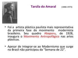 Tarsila do Amaral (1886-1973)
• Foi a artista plástica paulista mais representativa
da primeira fase do movimento modernista
brasileiro. Seu quadro Abaporu, de 1928,
inaugura o Movimento Antropofágico nas artes
plásticas.
• Apesar de integrar-se ao Modernismo que surge
no Brasil não participou da "Semana de 22”.
 