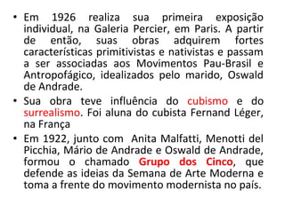 • Em 1926 realiza sua primeira exposição
individual, na Galeria Percier, em Paris. A partir
de então, suas obras adquirem fortes
características primitivistas e nativistas e passam
a ser associadas aos Movimentos Pau-Brasil e
Antropofágico, idealizados pelo marido, Oswald
de Andrade.
• Sua obra teve influência do cubismo e do
surrealismo. Foi aluna do cubista Fernand Léger,
na França
• Em 1922, junto com Anita Malfatti, Menotti del
Picchia, Mário de Andrade e Oswald de Andrade,
formou o chamado Grupo dos Cinco, que
defende as ideias da Semana de Arte Moderna e
toma a frente do movimento modernista no país.
 