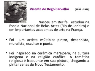 Vicente do Rêgo Carvalho (1899 - 1970)
Nasceu em Recife, estudou na
Escola Nacional de Belas Artes (Rio de Janeiro) e
em importantes academias de arte na França.
• Foi um artista múltiplo: pintor, desenhista,
muralista, escultor e poeta.
• Foi inspirado na cerâmica marajoara, na cultura
indígena e na religião católica. A temática
religiosa é frequente em sua pintura, chegando a
pintar cenas do Novo Testamento.
 