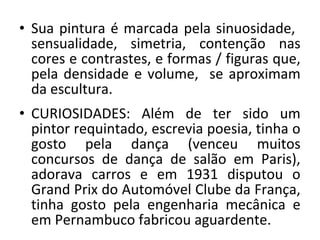 • Sua pintura é marcada pela sinuosidade,
sensualidade, simetria, contenção nas
cores e contrastes, e formas / figuras que,
pela densidade e volume, se aproximam
da escultura.
• CURIOSIDADES: Além de ter sido um
pintor requintado, escrevia poesia, tinha o
gosto pela dança (venceu muitos
concursos de dança de salão em Paris),
adorava carros e em 1931 disputou o
Grand Prix do Automóvel Clube da França,
tinha gosto pela engenharia mecânica e
em Pernambuco fabricou aguardente.
 
