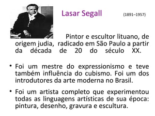 Lasar Segall (1891–1957)
Pintor e escultor lituano, de
origem judia, radicado em São Paulo a partir
da década de 20 do século XX.
• Foi um mestre do expressionismo e teve
também influência do cubismo. Foi um dos
introdutores da arte moderna no Brasil.
• Foi um artista completo que experimentou
todas as linguagens artísticas de sua época:
pintura, desenho, gravura e escultura.
 