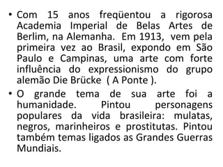 • Com 15 anos freqüentou a rigorosa
Academia Imperial de Belas Artes de
Berlim, na Alemanha. Em 1913, vem pela
primeira vez ao Brasil, expondo em São
Paulo e Campinas, uma arte com forte
influência do expressionismo do grupo
alemão Die Brücke ( A Ponte ).
• O grande tema de sua arte foi a
humanidade. Pintou personagens
populares da vida brasileira: mulatas,
negros, marinheiros e prostitutas. Pintou
também temas ligados as Grandes Guerras
Mundiais.
 