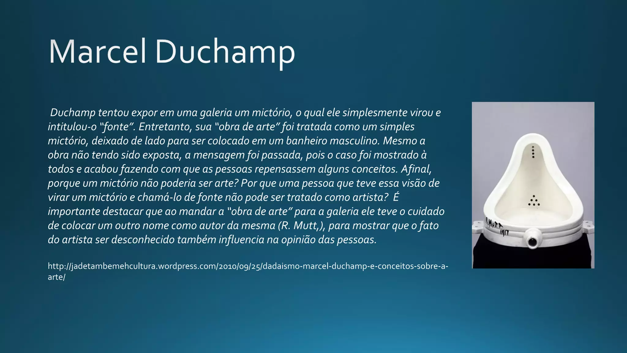  Duchamp tentou expor em uma galeria um mictório, o qual ele simplesmente virou e 
intitulou-o “fonte”. Entretanto, sua “obra de arte” foi tratada como um simples 
mictório, deixado de lado para ser colocado em um banheiro masculino. Mesmo a 
obra não tendo sido exposta, a mensagem foi passada, pois o caso foi mostrado à 
todos e acabou fazendo com que as pessoas repensassem alguns conceitos. Afinal, 
porque um mictório não poderia ser arte? Por que uma pessoa que teve essa visão de 
virar um mictório e chamá-lo de fonte não pode ser tratado como artista?  É 
importante destacar que ao mandar a “obra de arte” para a galeria ele teve o cuidado 
de colocar um outro nome como autor da mesma (R. Mutt,), para mostrar que o fato 
do artista ser desconhecido também influencia na opinião das pessoas.  
http://jadetambemehcultura.wordpress.com/2010/09/25/dadaismo-marcel-duchamp-e-conceitos-sobre-a-
arte/
 