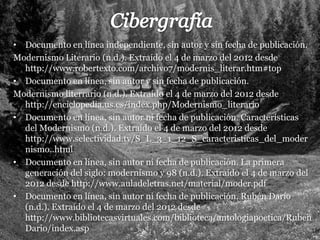 • Documento en línea independiente, sin autor y sin fecha de publicación.
Modernismo Literario (n.d.). Extraído el 4 de marzo del 2012 desde
  http://www.robertexto.com/archivo7/modernis_literar.htm#top
• Documento en línea, sin autor y sin fecha de publicación.
Modernismo literrario (n.d.). Extraído el 4 de marzo del 2012 desde
  http://enciclopedia.us.es/index.php/Modernismo_literario
• Documento en línea, sin autor ni fecha de publicación. Características
  del Modernismo (n.d.). Extraído el 4 de marzo del 2012 desde
  http://www.selectividad.tv/S_L_3_1_12_S_caracteristicas_del_moder
  nismo..html
• Documento en línea, sin autor ni fecha de publicación. La primera
  generación del siglo: modernismo y 98 (n.d.). Extraído el 4 de marzo del
  2012 desde http://www.auladeletras.net/material/moder.pdf
• Documento en línea, sin autor ni fecha de publicación. Rubén Darío
  (n.d.). Extraído el 4 de marzo del 2012 desde
  http://www.bibliotecasvirtuales.com/biblioteca/antologiapoetica/Ruben
  Dario/index.asp
 