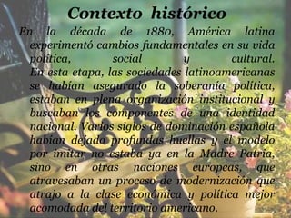 Contexto histórico
En la década de 1880, América latina
  experimentó cambios fundamentales en su vida
  política,       social        y       cultural.
  En esta etapa, las sociedades latinoamericanas
  se habían asegurado la soberanía política,
  estaban en plena organización institucional y
  buscaban los componentes de una identidad
  nacional. Varios siglos de dominación española
  habían dejado profundas huellas y el modelo
  por imitar no estaba ya en la Madre Patria,
  sino en otras naciones europeas, que
  atravesaban un proceso de modernización que
  atrajo a la clase económica y política mejor
  acomodada del territorio americano.
 