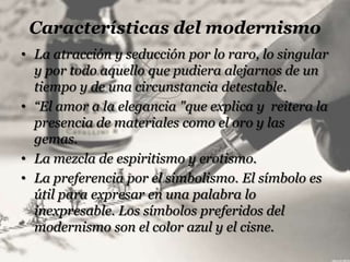 Características del modernismo
• La atracción y seducción por lo raro, lo singular
  y por todo aquello que pudiera alejarnos de un
  tiempo y de una circunstancia detestable.
• “El amor a la elegancia "que explica y reitera la
  presencia de materiales como el oro y las
  gemas.
• La mezcla de espiritismo y erotismo.
• La preferencia por el simbolismo. El símbolo es
  útil para expresar en una palabra lo
  inexpresable. Los símbolos preferidos del
  modernismo son el color azul y el cisne.
 