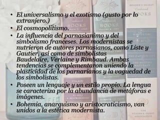 • El universalismo y el exotismo (gusto por lo
  extranjero.)
• El cosmopolitismo.
• La influencia del parnasianimo y del
  simbolismo franceses. Los modernistas se
  nutrieron de autores parnasianos, como Liste y
  Gautier, así como de simbolistas
  Baudelaire, Verlaine y Rimbaud. Ambas
  tendencias se complementaron uniendo la
  plasticidad de los parnarianos y la vaguedad de
  los simbolistas.
• Poseen un lenguaje y un estilo propio. La lengua
  se caracteriza por la abundancia de metáforas e
  imágenes.
• Bohemia, anarquismo y aristocraticismo, van
  unidos a la estética modernista.
 