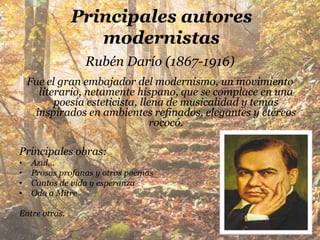 Principales autores
                  modernistas
                 Rubén Darío (1867-1916)
    Fue el gran embajador del modernismo, un movimiento
      literario, netamente hispano, que se complace en una
          poesía esteticista, llena de musicalidad y temas
     inspirados en ambientes refinados, elegantes y etéreos
                                 rococó.

Principales obras:
•   Azul…
•   Prosas profanas y otros poemas
•   Cantos de vida y esperanza
•   Oda a Mitre

Entre otras.
 
