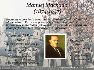 Manuel Machado
                     (1874-1947)
 Encarna la corriente vagamente intimista y melancólica del
 Modernismo. Entre sus poemas encontramos temáticas
 ligeras y desenfadadas, folclóricas, además de una poesía de
 gran perfección técnica sobre temas pictóricos.

 Fragmento del Poema
      “ Ocaso”                                  Principales
“…Era un suspiro lánguido y                       obras:
             sonoro                             •   El mal poema
 la voz del mar aquella tarde...
                                                •   Apolo
             El día,
    no queriendo morir, con                     •   Cante hondo
          garras de oro                         •   Ars moriendi
 de los acantilados se prendía.”
 