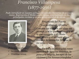 Francisco Villaespesa
                (1877-1936)
Pudo introducir en nuestro país sus novedades literarias de primera
  mano. Representa el Modernismo tópico, sistematizado en las
       principales revistas y en una gran cantidad de obras.

                                   Fragmento del Poema
                                “ Los jardines de Afrodita”
                           “…Conozco los secretos del alma del
                             paisaje, y sé lo que entristece, y sé
                             lo que consuela, y el viento
                             traicionero y el bárbaro oleaje
                             conocen la invencible firmeza de
                             mi vela.

  Principales obras:          Amo los lirios místicos y las rosas
  •   La musa enferma         carnales, la luz y las tinieblas, la
  •   Tristitiae rerum        pena y la alegría, los ayes de las
                              víctimas y los himnos triunfales.”
 