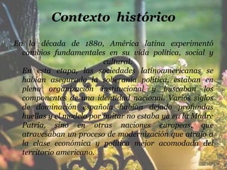 Contexto histórico
En la década de 1880, América latina experimentó
  cambios fundamentales en su vida política, social y
                          cultural.
  En esta etapa, las sociedades latinoamericanas se
  habían asegurado la soberanía política, estaban en
  plena organización institucional y buscaban los
  componentes de una identidad nacional. Varios siglos
  de dominación española habían dejado profundas
  huellas y el modelo por imitar no estaba ya en la Madre
  Patria, sino en otras naciones europeas, que
  atravesaban un proceso de modernización que atrajo a
  la clase económica y política mejor acomodada del
  territorio americano.
 