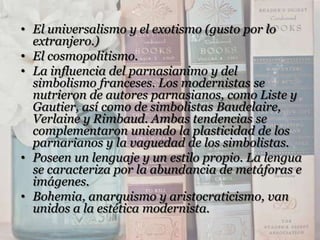• El universalismo y el exotismo (gusto por lo
  extranjero.)
• El cosmopolitismo.
• La influencia del parnasianimo y del
  simbolismo franceses. Los modernistas se
  nutrieron de autores parnasianos, como Liste y
  Gautier, así como de simbolistas Baudelaire,
  Verlaine y Rimbaud. Ambas tendencias se
  complementaron uniendo la plasticidad de los
  parnarianos y la vaguedad de los simbolistas.
• Poseen un lenguaje y un estilo propio. La lengua
  se caracteriza por la abundancia de metáforas e
  imágenes.
• Bohemia, anarquismo y aristocraticismo, van
  unidos a la estética modernista.
 