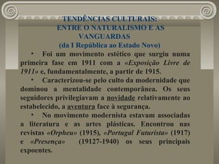 TENDÊNCIAS CULTURAIS:
ENTRE O NATURALISMO E AS
VANGUARDAS
(da I República ao Estado Novo)
• Foi um movimento estético que surgiu numa
primeira fase em 1911 com a «Exposição Livre de
1911» e, fundamentalmente, a partir de 1915.
• Caracterizou-se pelo culto da modernidade que
dominou a mentalidade contemporânea. Os seus
seguidores privilegiavam a novidade relativamente ao
estabelecido, a aventura face à segurança.
• No movimento modernista estavam associadas
a literatura e as artes plásticas. Encontrou nas
revistas «Orpheu» (1915), «Portugal Futurista» (1917)
e «Presença» (19127-1940) os seus principais
expoentes.
 