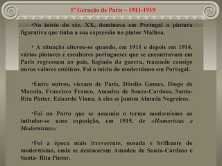 1ª Geração de Paris – 1911-1919
•No início do séc. XX, dominava em Portugal a pintura
figurativa que tinha a sua expressão no pintor Malhoa.
• A situação alterou-se quando, em 1911 e depois em 1914,
vários pintores e escultores portugueses que se encontravam em
Paris regressam ao país, fugindo da guerra, trazendo consigo
novos valores estéticos. Foi o início do modernismo em Portugal.
•Entre outros, vieram de Paris, Dórdio Gomes, Diogo de
Macedo, Francisco Franco, Amadeu de Souza-Cardoso, Santa-
Rita Pintor, Eduardo Viana. A eles se juntou Almada Negreiros.
•Foi no Porto que se assumiu o termo modernismo ao
intitular-se uma exposição, em 1915, de «Humoristas e
Modernistas».
•Foi a época mais irreverente, ousada e brilhante do
modernismo, onde se destacaram Amadeu de Souza-Cardoso e
Santa- Rita Pintor.
 