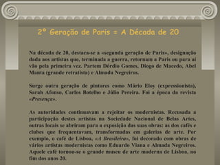 2º Geração de Paris = A Década de 20
Na década de 20, destaca-se a «segunda geração de Paris», designação
dada aos artistas que, terminada a guerra, retornam a Paris ou para aí
vão pela primeira vez. Partem Dórdio Gomes, Diogo de Macedo, Abel
Manta (grande retratista) e Almada Negreiros.
Surge outra geração de pintores como Mário Eloy (expressionista),
Sarah Afonso, Carlos Botelho e Júlio Pereira. Foi a época da revista
«Presença».
As autoridades continuavam a rejeitar os modernistas. Recusada a
participação destes artistas na Sociedade Nacional de Belas Artes,
outras locais se abriram para a exposição das suas obras: as dos cafés e
clubes que frequentavam, transformadas em galerias de arte. Por
exemplo, o café de Lisboa, «A Brasileira», foi decorado com obras de
vários artistas modernistas como Eduardo Viana e Almada Negreiros.
Aquele café tornou-se o grande museu de arte moderna de Lisboa, no
fim dos anos 20.
 