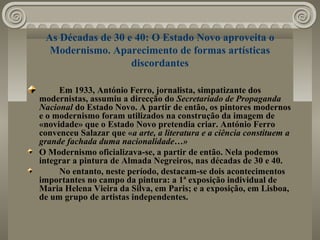 As Décadas de 30 e 40: O Estado Novo aproveita o
Modernismo. Aparecimento de formas artísticas
discordantes
Em 1933, António Ferro, jornalista, simpatizante dos
modernistas, assumiu a direcção do Secretariado de Propaganda
Nacional do Estado Novo. A partir de então, os pintores modernos
e o modernismo foram utilizados na construção da imagem de
«novidade» que o Estado Novo pretendia criar. António Ferro
convenceu Salazar que «a arte, a literatura e a ciência constituem a
grande fachada duma nacionalidade…»
O Modernismo oficializava-se, a partir de então. Nela podemos
integrar a pintura de Almada Negreiros, nas décadas de 30 e 40.
No entanto, neste período, destacam-se dois acontecimentos
importantes no campo da pintura: a 1ª exposição individual de
Maria Helena Vieira da Silva, em Paris; e a exposição, em Lisboa,
de um grupo de artistas independentes.
 